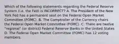 Which of the following statements regarding the Federal Reserve System (i.e. the Fed) is INCORRECT? A. The President of the New York Fed has a permanent seat on the Federal Open Market Committee (FOMC). B. The Comptroller of the Currency chairs the Federal Open Market Committee (FOMC). C. There are twelve "regional" (or district) Federal Reserve Banks in the United States D. The Federal Open Market Committee (FOMC) has 12 voting members.