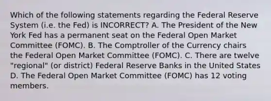 Which of the following statements regarding the Federal Reserve System (i.e. the Fed) is INCORRECT? A. The President of the New York Fed has a permanent seat on the Federal Open Market Committee (FOMC). B. The Comptroller of the Currency chairs the Federal Open Market Committee (FOMC). C. There are twelve "regional" (or district) Federal Reserve Banks in the United States D. The Federal Open Market Committee (FOMC) has 12 voting members.