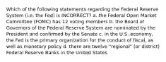 Which of the following statements regarding the Federal Reserve System (i.e. the Fed) is INCORRECT? a. the Federal Open Market Committee (FOMC) has 12 voting members b. the Board of Governors of the Federal Reserve System are nominated by the President and confirmed by the Senate c. in the U.S. economy, the Fed is the primary organization for the conduct of fiscal, as well as monetary policy d. there are twelve "regional" (or district) Federal Reserve Banks in the United States