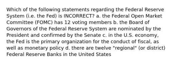 Which of the following statements regarding the Federal Reserve System (i.e. the Fed) is INCORRECT? a. the Federal Open Market Committee (FOMC) has 12 voting members b. the Board of Governors of the Federal Reserve System are nominated by the President and confirmed by the Senate c. in the U.S. economy, the Fed is the primary organization for the conduct of fiscal, as well as <a href='https://www.questionai.com/knowledge/kEE0G7Llsx-monetary-policy' class='anchor-knowledge'>monetary policy</a> d. there are twelve "regional" (or district) Federal Reserve Banks in the United States