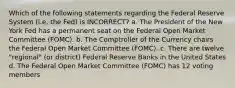 Which of the following statements regarding the Federal Reserve System (i.e. the Fed) is INCORRECT? a. The President of the New York Fed has a permanent seat on the Federal Open Market Committee (FOMC). b. The Comptroller of the Currency chairs the Federal Open Market Committee (FOMC). c. There are twelve "regional" (or district) Federal Reserve Banks in the United States d. The Federal Open Market Committee (FOMC) has 12 voting members