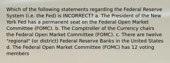 Which of the following statements regarding the Federal Reserve System (i.e. the Fed) is INCORRECT? a. The President of the New York Fed has a permanent seat on the Federal Open Market Committee (FOMC). b. The Comptroller of the Currency chairs the Federal Open Market Committee (FOMC). c. There are twelve "regional" (or district) Federal Reserve Banks in the United States d. The Federal Open Market Committee (FOMC) has 12 voting members