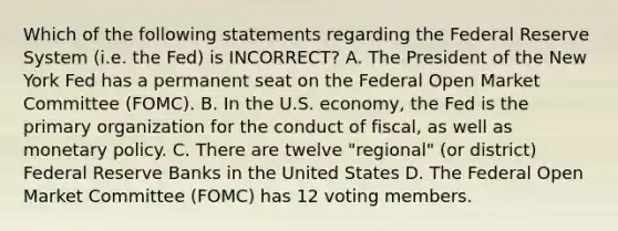 Which of the following statements regarding the Federal Reserve System (i.e. the Fed) is INCORRECT? A. The President of the New York Fed has a permanent seat on the Federal Open Market Committee (FOMC). B. In the U.S. economy, the Fed is the primary organization for the conduct of fiscal, as well as monetary policy. C. There are twelve "regional" (or district) Federal Reserve Banks in the United States D. The Federal Open Market Committee (FOMC) has 12 voting members.