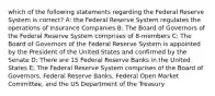 which of the following statements regarding the Federal Reserve System is correct? A: the Federal Reserve System regulates the operations of Insurance Companies B: The Board of Governors of the Federal Reserve System comprises of 8-members C: The Board of Governors of the Federal Reserve System is appointed by the President of the United States and confirmed by the Senate D: There are 15 Federal Reserve Banks in the United States E: The Federal Reserve System comprises of the Board of Governors, Federal Reserve Banks, Federal Open Market Committee, and the US Department of the Treasury