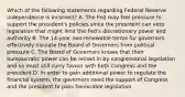 Which of the following statements regarding Federal Reserve independence is​ incorrect? A. The Fed may feel pressure to support the​ president's policies since the president can veto legislation that might limit the​ Fed's discretionary power and authority B. The​ 14-year non-renewable terms for governors effectively insulate the Board of Governors from political pressure C. The Board of Governors knows that their bureaucratic power can be reined in by congressional legislation and so must still curry favour with both Congress and the president D. In order to gain additional power to regulate the financial​ system, the governors need the support of Congress and the president to pass favourable legislation