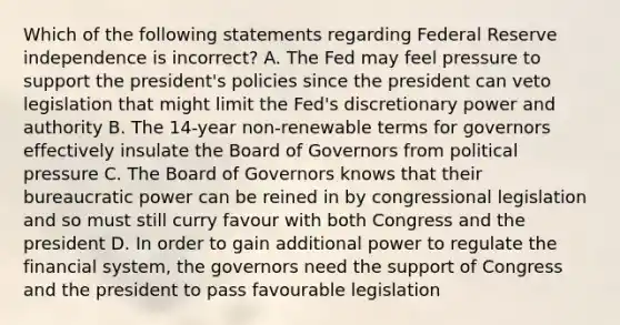 Which of the following statements regarding Federal Reserve independence is​ incorrect? A. The Fed may feel pressure to support the​ president's policies since the president can veto legislation that might limit the​ Fed's discretionary power and authority B. The​ 14-year non-renewable terms for governors effectively insulate the Board of Governors from political pressure C. The Board of Governors knows that their bureaucratic power can be reined in by congressional legislation and so must still curry favour with both Congress and the president D. In order to gain additional power to regulate the financial​ system, the governors need the support of Congress and the president to pass favourable legislation