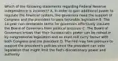 Which of the following statements regarding Federal Reserve independence is​ incorrect? A. In order to gain additional power to regulate the financial​ system, the governors need the support of Congress and the president to pass favorable legislation B. The​ 14-year non-renewable terms for governors effectively insulate the Board of Governors from political pressure C. The Board of Governors knows that their bureaucratic power can be reined in by congressional legislation and so must still curry favour with both Congress and the president D. The Fed may feel pressure to support the​ president's policies since the president can veto legislation that might limit the​ Fed's discretionary power and authority