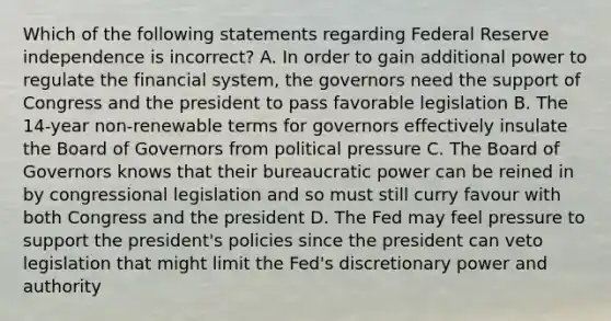 Which of the following statements regarding Federal Reserve independence is​ incorrect? A. In order to gain additional power to regulate the financial​ system, the governors need the support of Congress and the president to pass favorable legislation B. The​ 14-year non-renewable terms for governors effectively insulate the Board of Governors from political pressure C. The Board of Governors knows that their bureaucratic power can be reined in by congressional legislation and so must still curry favour with both Congress and the president D. The Fed may feel pressure to support the​ president's policies since the president can veto legislation that might limit the​ Fed's discretionary power and authority