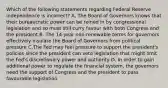 Which of the following statements regarding Federal Reserve independence is​ incorrect? A. The Board of Governors knows that their bureaucratic power can be reined in by congressional legislation and so must still curry favour with both Congress and the president B. The​ 14-year non-renewable terms for governors effectively insulate the Board of Governors from political pressure C.The Fed may feel pressure to support the​ president's policies since the president can veto legislation that might limit the​ Fed's discretionary power and authority D. In order to gain additional power to regulate the financial​ system, the governors need the support of Congress and the president to pass favourable legislation