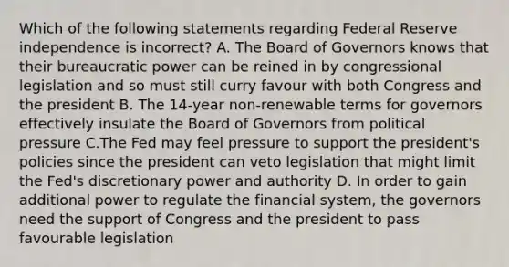 Which of the following statements regarding Federal Reserve independence is​ incorrect? A. The Board of Governors knows that their bureaucratic power can be reined in by congressional legislation and so must still curry favour with both Congress and the president B. The​ 14-year non-renewable terms for governors effectively insulate the Board of Governors from political pressure C.The Fed may feel pressure to support the​ president's policies since the president can veto legislation that might limit the​ Fed's discretionary power and authority D. In order to gain additional power to regulate the financial​ system, the governors need the support of Congress and the president to pass favourable legislation