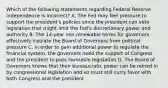 Which of the following statements regarding Federal Reserve independence is​ incorrect? A. The Fed may feel pressure to support the​ president's policies since the president can veto legislation that might limit the​ Fed's discretionary power and authority B. The​ 14-year non-renewable terms for governors effectively insulate the Board of Governors from political pressure C. In order to gain additional power to regulate the financial​ system, the governors need the support of Congress and the president to pass favorable legislation D. The Board of Governors knows that their bureaucratic power can be reined in by congressional legislation and so must still curry favor with both Congress and the president