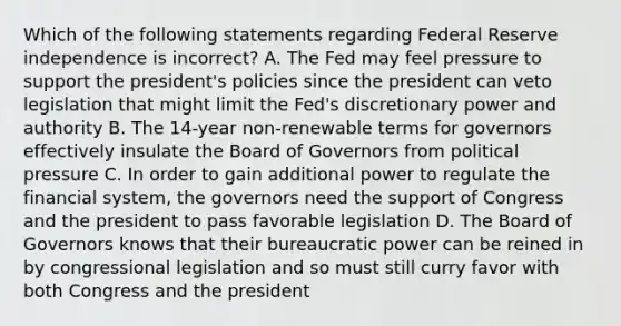 Which of the following statements regarding Federal Reserve independence is​ incorrect? A. The Fed may feel pressure to support the​ president's policies since the president can veto legislation that might limit the​ Fed's discretionary power and authority B. The​ 14-year non-renewable terms for governors effectively insulate the Board of Governors from political pressure C. In order to gain additional power to regulate the financial​ system, the governors need the support of Congress and the president to pass favorable legislation D. The Board of Governors knows that their bureaucratic power can be reined in by congressional legislation and so must still curry favor with both Congress and the president