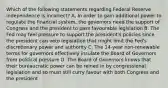 Which of the following statements regarding Federal Reserve independence is​ incorrect? A. In order to gain additional power to regulate the financial​ system, the governors need the support of Congress and the president to pass favourable legislation B. The Fed may feel pressure to support the​ president's policies since the president can veto legislation that might limit the​ Fed's discretionary power and authority C. The​ 14-year non-renewable terms for governors effectively insulate the Board of Governors from political pressure D. The Board of Governors knows that their bureaucratic power can be reined in by congressional legislation and so must still curry favour with both Congress and the president