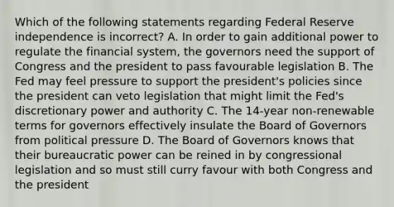 Which of the following statements regarding Federal Reserve independence is​ incorrect? A. In order to gain additional power to regulate the financial​ system, the governors need the support of Congress and the president to pass favourable legislation B. The Fed may feel pressure to support the​ president's policies since the president can veto legislation that might limit the​ Fed's discretionary power and authority C. The​ 14-year non-renewable terms for governors effectively insulate the Board of Governors from political pressure D. The Board of Governors knows that their bureaucratic power can be reined in by congressional legislation and so must still curry favour with both Congress and the president