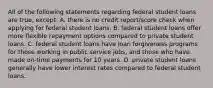 All of the following statements regarding federal student loans are true, except: A. there is no credit report/score check when applying for federal student loans. B. federal student loans offer more flexible repayment options compared to private student loans. C. federal student loans have loan forgiveness programs for those working in public service jobs, and those who have made on-time payments for 10 years. D. private student loans generally have lower interest rates compared to federal student loans.