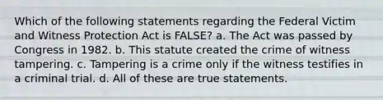 Which of the following statements regarding the Federal Victim and Witness Protection Act is FALSE? a. The Act was passed by Congress in 1982. b. This statute created the crime of witness tampering. c. Tampering is a crime only if the witness testifies in a criminal trial. d. All of these are true statements.