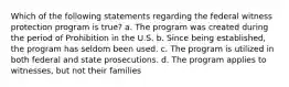 Which of the following statements regarding the federal witness protection program is true? a. The program was created during the period of Prohibition in the U.S. b. Since being established, the program has seldom been used. c. The program is utilized in both federal and state prosecutions. d. The program applies to witnesses, but not their families