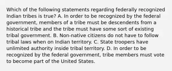 Which of the following statements regarding federally recognized Indian tribes is true? A. In order to be recognized by the federal government, members of a tribe must be descendents from a historical tribe and the tribe must have some sort of existing tribal government. B. Non-native citizens do not have to follow tribal laws when on Indian territory. C. State troopers have unlimited authority inside tribal territory. D. In order to be recognized by the federal government, tribe members must vote to become part of the United States.