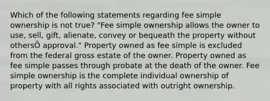 Which of the following statements regarding fee simple ownership is not true? "Fee simple ownership allows the owner to use, sell, gift, alienate, convey or bequeath the property without othersÕ approval." Property owned as fee simple is excluded from the federal gross estate of the owner. Property owned as fee simple passes through probate at the death of the owner. Fee simple ownership is the complete individual ownership of property with all rights associated with outright ownership.