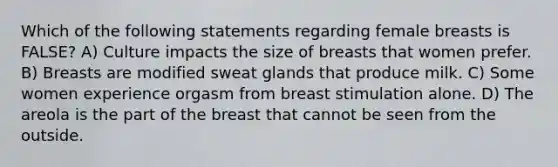 Which of the following statements regarding female breasts is FALSE? A) Culture impacts the size of breasts that women prefer. B) Breasts are modified sweat glands that produce milk. C) Some women experience orgasm from breast stimulation alone. D) The areola is the part of the breast that cannot be seen from the outside.