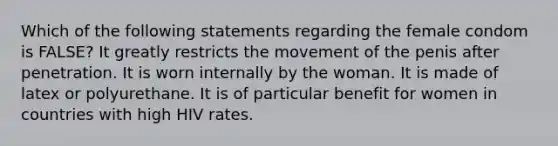 Which of the following statements regarding the female condom is FALSE? ​It greatly restricts the movement of the penis after penetration. ​It is worn internally by the woman. ​It is made of latex or polyurethane. ​It is of particular benefit for women in countries with high HIV rates.