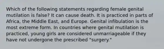 Which of the following statements regarding female genital mutilation is false? It can cause death. It is practiced in parts of Africa, the Middle East, and Europe. Genital infibulation is the most extreme form. In countries where genital mutilation is practiced, young girls are considered unmarriageable if they have not undergone the prescribed "surgery."