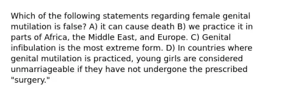 Which of the following statements regarding female genital mutilation is false? A) it can cause death B) we practice it in parts of Africa, the Middle East, and Europe. C) Genital infibulation is the most extreme form. D) In countries where genital mutilation is practiced, young girls are considered unmarriageable if they have not undergone the prescribed "surgery."