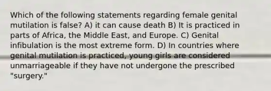 Which of the following statements regarding female genital mutilation is false? A) it can cause death B) It is practiced in parts of Africa, the Middle East, and Europe. C) Genital infibulation is the most extreme form. D) In countries where genital mutilation is practiced, young girls are considered unmarriageable if they have not undergone the prescribed "surgery."