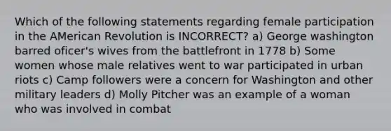 Which of the following statements regarding female participation in the AMerican Revolution is INCORRECT? a) George washington barred oficer's wives from the battlefront in 1778 b) Some women whose male relatives went to war participated in urban riots c) Camp followers were a concern for Washington and other military leaders d) Molly Pitcher was an example of a woman who was involved in combat