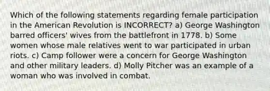 Which of the following statements regarding female participation in the American Revolution is INCORRECT? a) George Washington barred officers' wives from the battlefront in 1778. b) Some women whose male relatives went to war participated in urban riots. c) Camp follower were a concern for George Washington and other military leaders. d) Molly Pitcher was an example of a woman who was involved in combat.