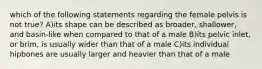 which of the following statements regarding the female pelvis is not true? A)its shape can be described as broader, shallower, and basin-like when compared to that of a male B)its pelvic inlet, or brim, is usually wider than that of a male C)its individual hipbones are usually larger and heavier than that of a male