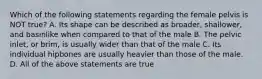 Which of the following statements regarding the female pelvis is NOT true? A. Its shape can be described as broader, shallower, and basinlike when compared to that of the male B. The pelvic inlet, or brim, is usually wider than that of the male C. Its individual hipbones are usually heavier than those of the male. D. All of the above statements are true