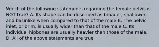 Which of the following statements regarding the female pelvis is NOT true? A. Its shape can be described as broader, shallower, and basinlike when compared to that of the male B. The pelvic inlet, or brim, is usually wider than that of the male C. Its individual hipbones are usually heavier than those of the male. D. All of the above statements are true