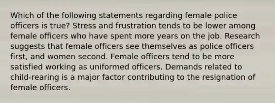 Which of the following statements regarding female police officers is true? Stress and frustration tends to be lower among female officers who have spent more years on the job. Research suggests that female officers see themselves as police officers first, and women second. Female officers tend to be more satisfied working as uniformed officers. Demands related to child-rearing is a major factor contributing to the resignation of female officers.