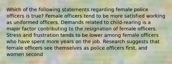 Which of the following statements regarding female police officers is true? Female officers tend to be more satisfied working as uniformed officers. Demands related to child-rearing is a major factor contributing to the resignation of female officers. Stress and frustration tends to be lower among female officers who have spent more years on the job. Research suggests that female officers see themselves as police officers first, and women second