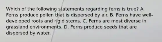 Which of the following statements regarding ferns is true? A. Ferns produce pollen that is dispersed by air. B. Ferns have well-developed roots and rigid stems. C. Ferns are most diverse in grassland environments. D. Ferns produce seeds that are dispersed by water.