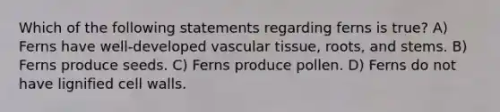 Which of the following statements regarding ferns is true? A) Ferns have well-developed vascular tissue, roots, and stems. B) Ferns produce seeds. C) Ferns produce pollen. D) Ferns do not have lignified cell walls.