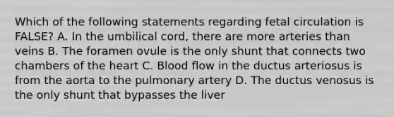 Which of the following statements regarding fetal circulation is FALSE? A. In the umbilical cord, there are more arteries than veins B. The foramen ovule is the only shunt that connects two chambers of <a href='https://www.questionai.com/knowledge/kya8ocqc6o-the-heart' class='anchor-knowledge'>the heart</a> C. Blood flow in the ductus arteriosus is from the aorta to the pulmonary artery D. The ductus venosus is the only shunt that bypasses the liver