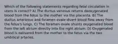 Which of the following statements regarding fetal circulation in utero is correct? A) The ductus venosus returns deoxygenated blood from the fetus to the mother via the placenta. B) The ductus arteriosus and foramen ovale divert blood flow away from the fetus's lungs. C) The foramen ovale shunts oxygenated blood from the left atrium directly into the right atrium. D) Oxygenated blood is delivered from the mother to the fetus via the two umbilical arteries.