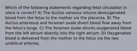 Which of the following statements regarding fetal circulation in utero is correct? A) The ductus venosus returns deoxygenated blood from the fetus to the mother via the placenta. B) The ductus arteriosus and foramen ovale divert blood flow away from the fetus's lungs. C) The foramen ovale shunts oxygenated blood from the left atrium directly into the right atrium. D) Oxygenated blood is delivered from the mother to the fetus via the two umbilical arteries.