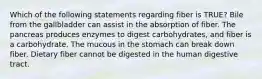 Which of the following statements regarding fiber is TRUE? Bile from the gallbladder can assist in the absorption of fiber. The pancreas produces enzymes to digest carbohydrates, and fiber is a carbohydrate. The mucous in the stomach can break down fiber. Dietary fiber cannot be digested in the human digestive tract.