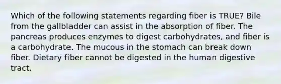 Which of the following statements regarding fiber is TRUE? Bile from the gallbladder can assist in the absorption of fiber. The pancreas produces enzymes to digest carbohydrates, and fiber is a carbohydrate. The mucous in the stomach can break down fiber. Dietary fiber cannot be digested in the human digestive tract.