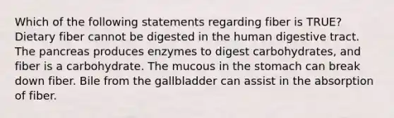 Which of the following statements regarding fiber is TRUE? Dietary fiber cannot be digested in the human digestive tract. The pancreas produces enzymes to digest carbohydrates, and fiber is a carbohydrate. The mucous in the stomach can break down fiber. Bile from the gallbladder can assist in the absorption of fiber.