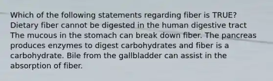 Which of the following statements regarding fiber is TRUE? Dietary fiber cannot be digested in the human digestive tract The mucous in the stomach can break down fiber. The pancreas produces enzymes to digest carbohydrates and fiber is a carbohydrate. Bile from the gallbladder can assist in the absorption of fiber.