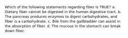 Which of the following statements regarding fiber is TRUE? a. Dietary fiber cannot be digested in the human digestive tract. b. The pancreas produces enzymes to digest carbohydrates, and fiber is a carbohydrate. c. Bile from the gallbladder can assist in the absorption of fiber. d. The mucous in the stomach can break down fiber.