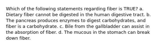 Which of the following statements regarding fiber is TRUE? a. Dietary fiber cannot be digested in the human digestive tract. b. The pancreas produces enzymes to digest carbohydrates, and fiber is a carbohydrate. c. Bile from the gallbladder can assist in the absorption of fiber. d. The mucous in the stomach can break down fiber.