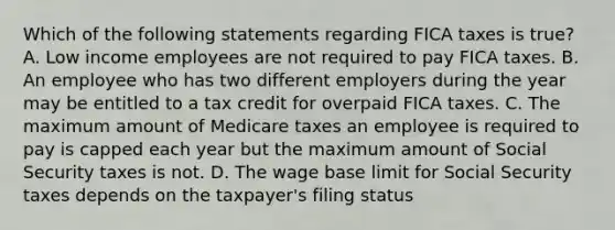 Which of the following statements regarding FICA taxes is true? A. Low income employees are not required to pay FICA taxes. B. An employee who has two different employers during the year may be entitled to a tax credit for overpaid FICA taxes. C. The maximum amount of Medicare taxes an employee is required to pay is capped each year but the maximum amount of Social Security taxes is not. D. The wage base limit for Social Security taxes depends on the taxpayer's filing status