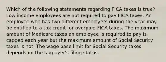 Which of the following statements regarding FICA taxes is true? Low income employees are not required to pay FICA taxes. An employee who has two different employers during the year may be entitled to a tax credit for overpaid FICA taxes. The maximum amount of Medicare taxes an employee is required to pay is capped each year but the maximum amount of Social Security taxes is not. The wage base limit for Social Security taxes depends on the taxpayer's filing status.