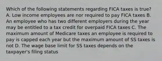 Which of the following statements regarding FICA taxes is true? A. Low income employees are nor required to pay FICA taxes B. An employee who has two different employers during the year may be entitled to a tax credit for overpaid FICA taxes C. The maximum amount of Medicare taxes an employee is required to pay is capped each year but the maximum amount of SS taxes is not D. The wage base limit for SS taxes depends on the taxpayer's filing status