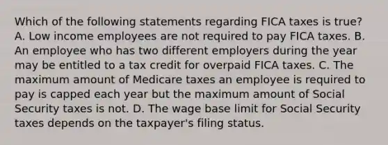 Which of the following statements regarding FICA taxes is true? A. Low income employees are not required to pay FICA taxes. B. An employee who has two different employers during the year may be entitled to a tax credit for overpaid FICA taxes. C. The maximum amount of Medicare taxes an employee is required to pay is capped each year but the maximum amount of Social Security taxes is not. D. The wage base limit for Social Security taxes depends on the taxpayer's filing status.